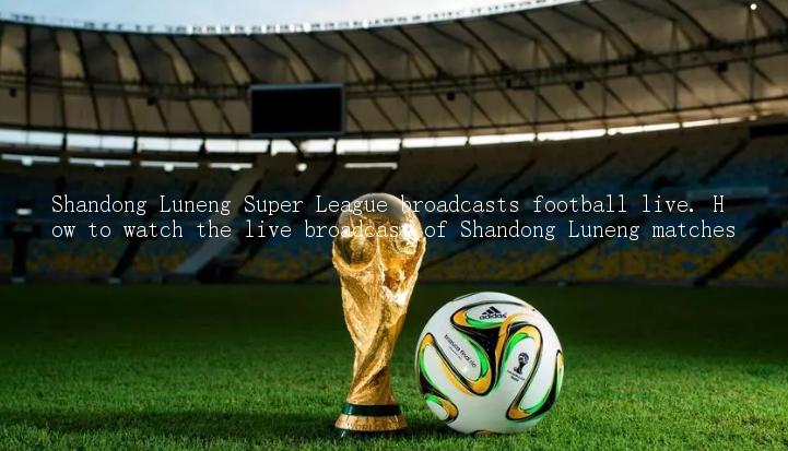 Shandong Luneng Super League broadcasts football live. How to watch the live broadcast of Shandong Luneng matches